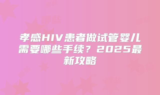 孝感HIV患者做试管婴儿需要哪些手续？2025最新攻略