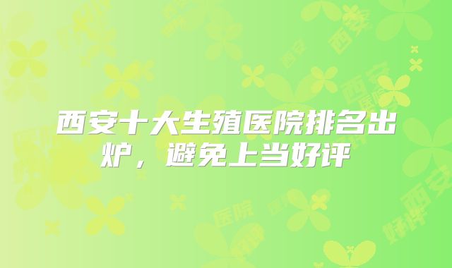 西安十大生殖医院排名出炉,避免上当好评
