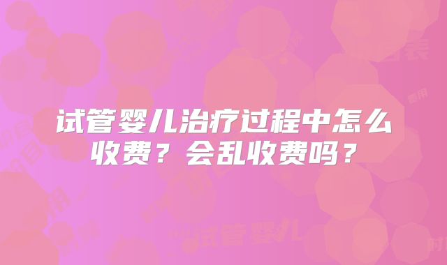 试管婴儿治疗过程中怎么收费？会乱收费吗？