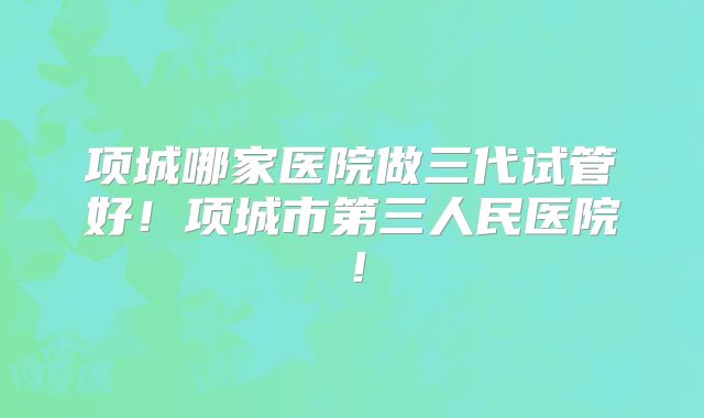 项城哪家医院做三代试管好！项城市第三人民医院！