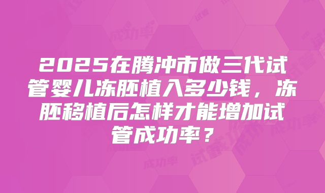 2025在腾冲市做三代试管婴儿冻胚植入多少钱，冻胚移植后怎样才能增加试管成功率？