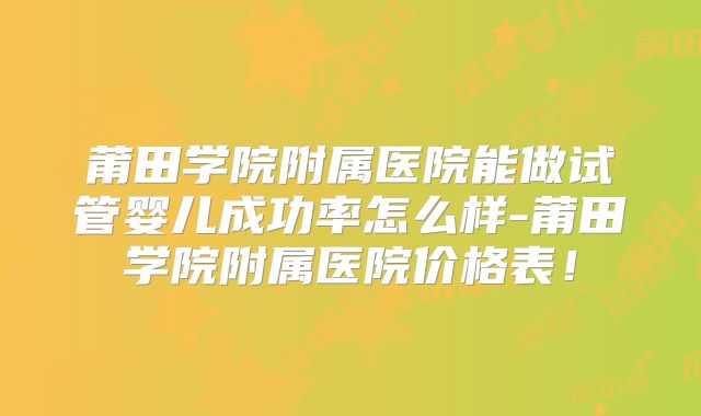 莆田学院附属医院能做试管婴儿成功率怎么样-莆田学院附属医院价格表！