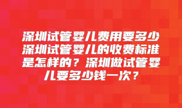深圳试管婴儿费用要多少深圳试管婴儿的收费标准是怎样的？深圳做试管婴儿要多少钱一次？