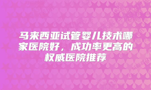 马来西亚试管婴儿技术哪家医院好，成功率更高的权威医院推荐