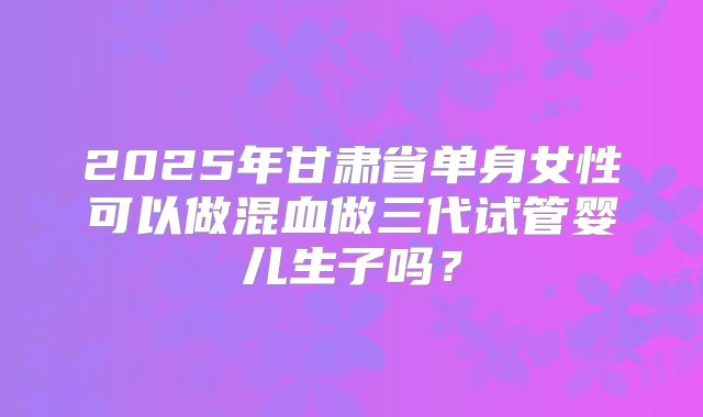 2025年甘肃省单身女性可以做混血做三代试管婴儿生子吗?