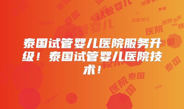 泰国试管婴儿医院服务升级！泰国试管婴儿医院技术！