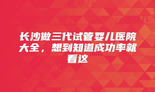 长沙做三代试管婴儿医院大全，想到知道成功率就看这