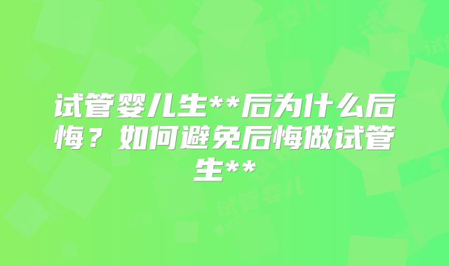 试管婴儿生**后为什么后悔？如何避免后悔做试管生**