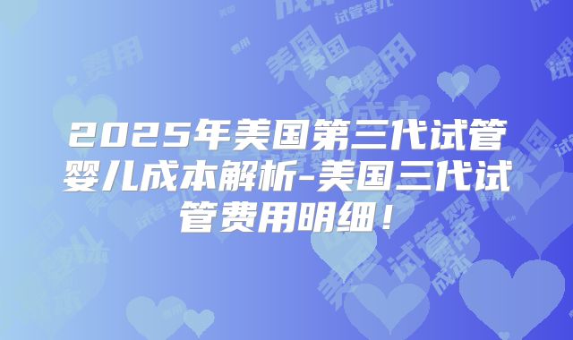 2025年美国第三代试管婴儿成本解析-美国三代试管费用明细！