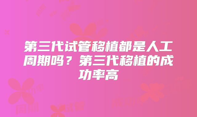 第三代试管移植都是人工周期吗?第三代移植的成功率高