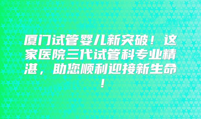 厦门试管婴儿新突破!这家医院三代试管科专业精湛,助您顺利迎接新生命!