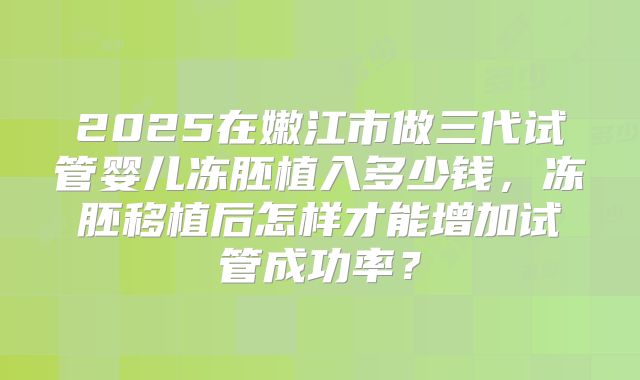 2025在嫩江市做三代试管婴儿冻胚植入多少钱,冻胚移植后怎样才能增加试管成功率?