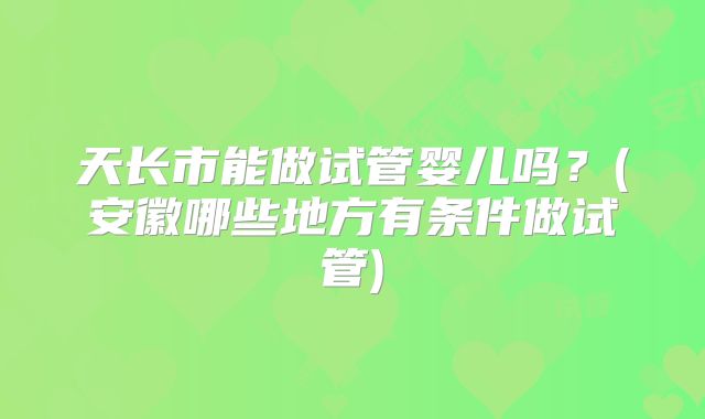 天长市能做试管婴儿吗？(安徽哪些地方有条件做试管)