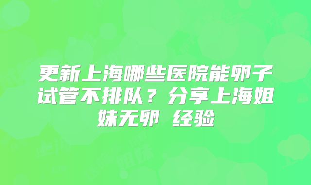 更新上海哪些医院能卵子试管不排队？分享上海姐妹无卵�经验