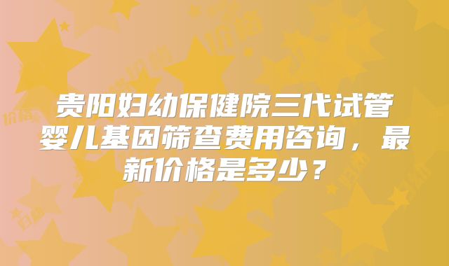 贵阳妇幼保健院三代试管婴儿基因筛查费用咨询,最新价格是多少?