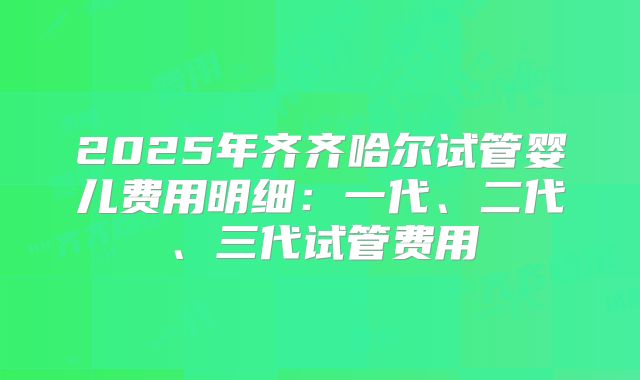 2025年齐齐哈尔试管婴儿费用明细：一代、二代、三代试管费用
