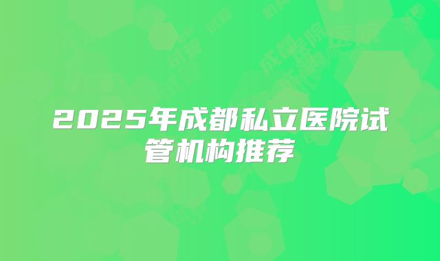 2025年成都私立医院试管机构推荐