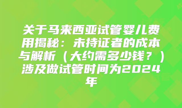 关于马来西亚试管婴儿费用揭秘:未持证者的成本与解析(大约需多少钱?)涉及做试管时间为2024年