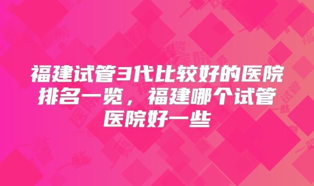 福建试管3代比较好的医院排名一览,福建哪个试管医院好一些