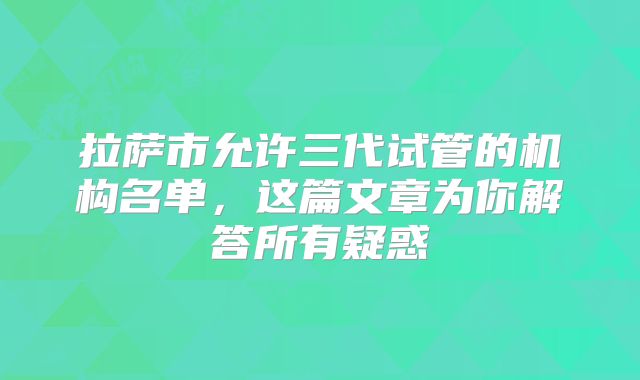 拉萨市允许三代试管的机构名单，这篇文章为你解答所有疑惑