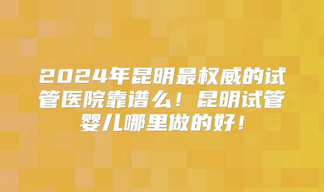2024年昆明最权威的试管医院靠谱么！昆明试管婴儿哪里做的好！