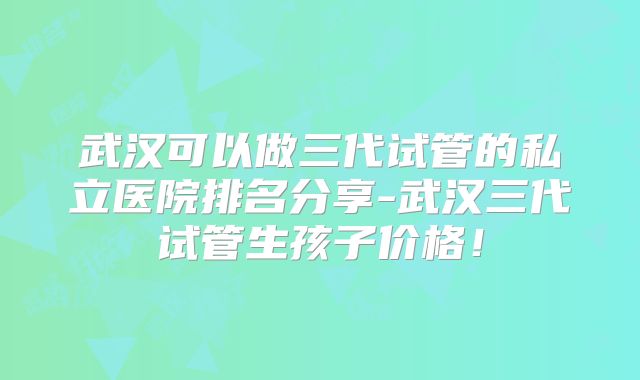 武汉可以做三代试管的私立医院排名分享-武汉三代试管生孩子价格！