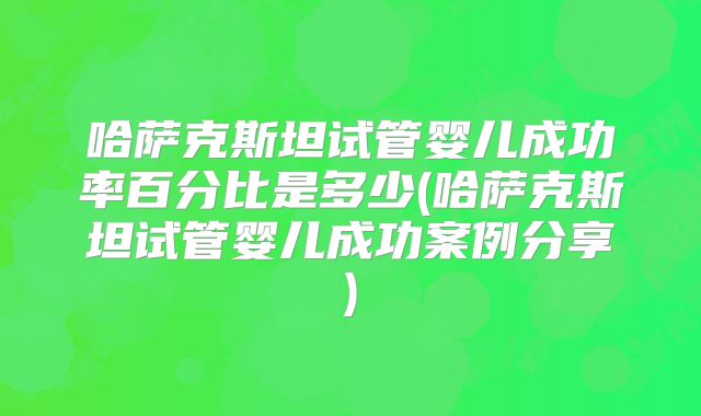 哈萨克斯坦试管婴儿成功率百分比是多少(哈萨克斯坦试管婴儿成功案例分享)