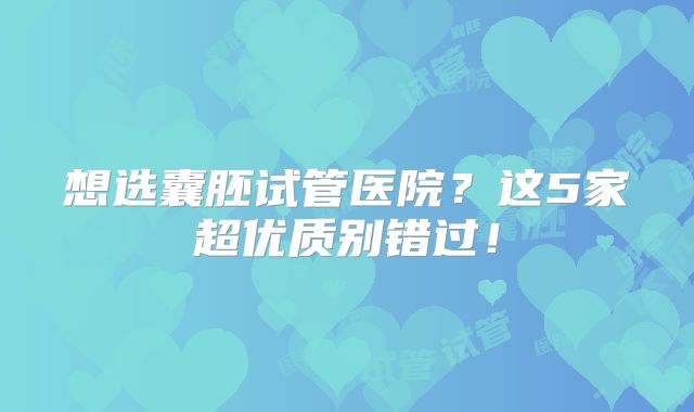 想选囊胚试管医院？这5家超优质别错过！