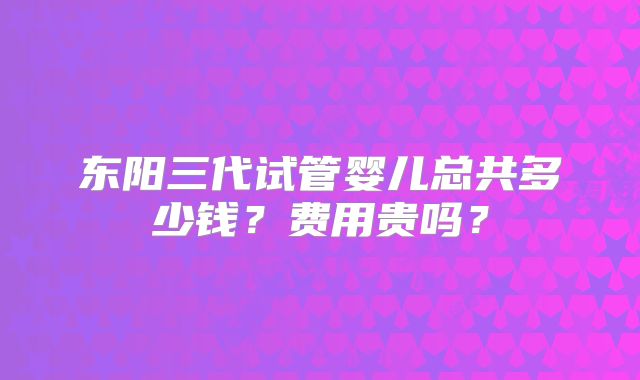 东阳三代试管婴儿总共多少钱?费用贵吗?