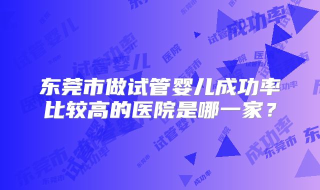东莞市做试管婴儿成功率比较高的医院是哪一家?