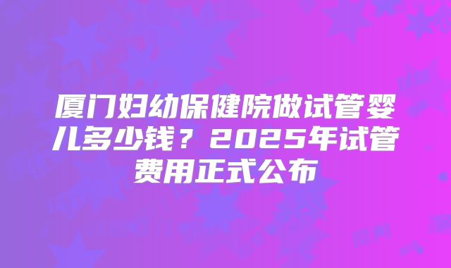 厦门妇幼保健院做试管婴儿多少钱？2025年试管费用正式公布