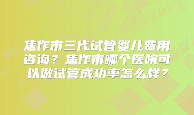 焦作市三代试管婴儿费用咨询？焦作市哪个医院可以做试管成功率怎么样？