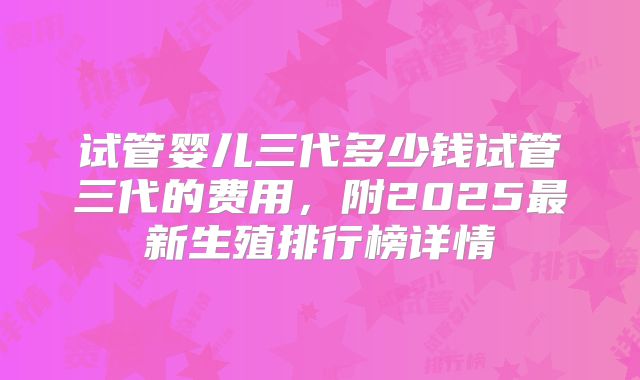 试管婴儿三代多少钱试管三代的费用，附2025最新生殖排行榜详情