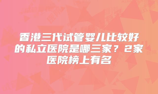 香港三代试管婴儿比较好的私立医院是哪三家?2家医院榜上有名