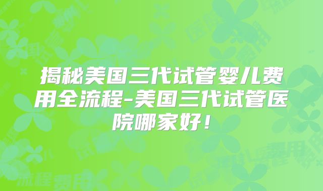 揭秘美国三代试管婴儿费用全流程-美国三代试管医院哪家好！