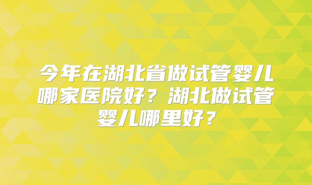 今年在湖北省做试管婴儿哪家医院好？湖北做试管婴儿哪里好？