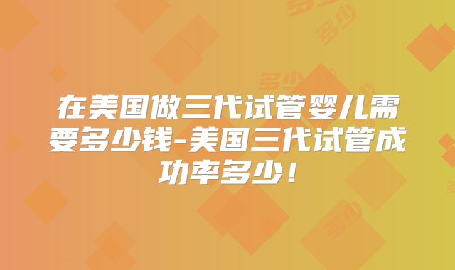 在美国做三代试管婴儿需要多少钱-美国三代试管成功率多少！