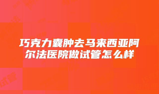 巧克力囊肿去马来西亚阿尔法医院做试管怎么样