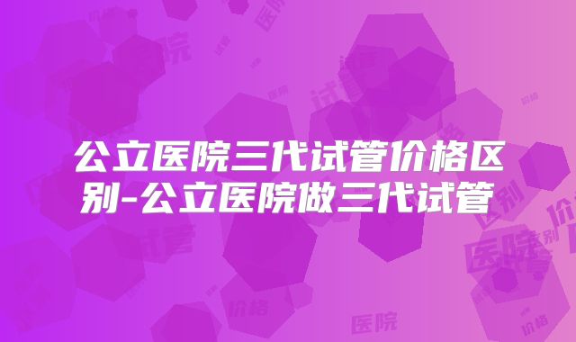 公立医院三代试管价格区别-公立医院做三代试管