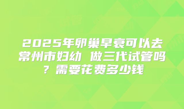 2025年卵巢早衰可以去常州市妇幼 做三代试管吗?需要花费多少钱
