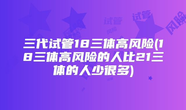 三代试管18三体高风险(18三体高风险的人比21三体的人少很多)