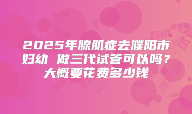 2025年腺肌症去濮阳市妇幼 做三代试管可以吗？大概要花费多少钱