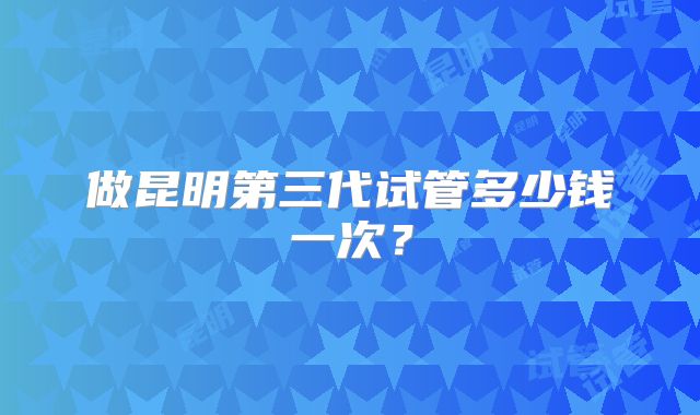 做昆明第三代试管多少钱一次?