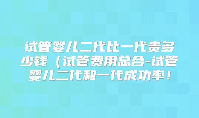 试管婴儿二代比一代贵多少钱(试管费用总合-试管婴儿二代和一代成功率!