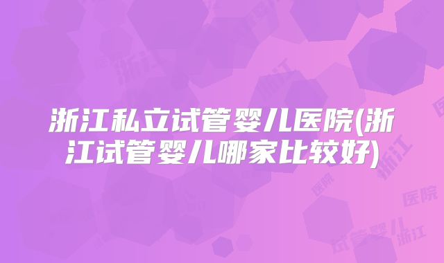 浙江私立试管婴儿医院(浙江试管婴儿哪家比较好)
