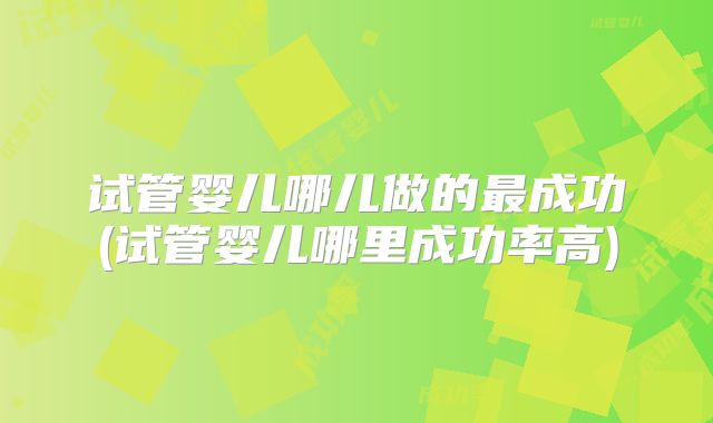 试管婴儿哪儿做的最成功(试管婴儿哪里成功率高)