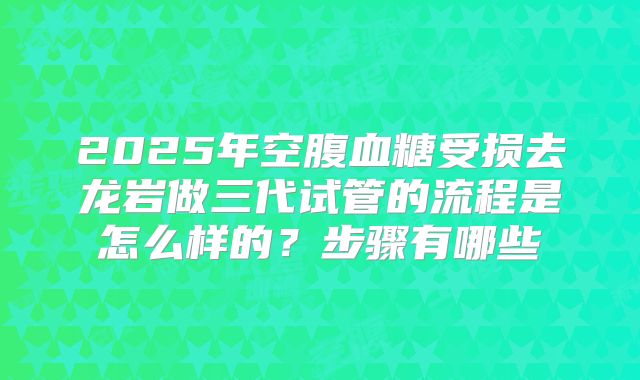 2025年空腹血糖受损去龙岩做三代试管的流程是怎么样的?步骤有哪些