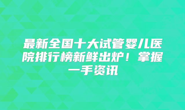 最新全国十大试管婴儿医院排行榜新鲜出炉！掌握一手资讯