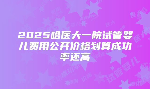 2025哈医大一院试管婴儿费用公开价格划算成功率还高