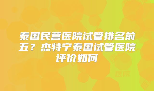 泰国民营医院试管排名前五？杰特宁泰国试管医院评价如何